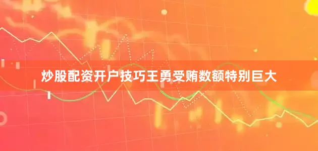 炒股配资开户技巧王勇受贿数额特别巨大