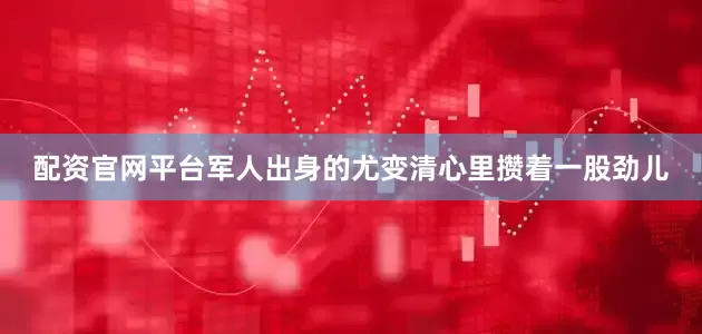 配资官网平台军人出身的尤变清心里攒着一股劲儿