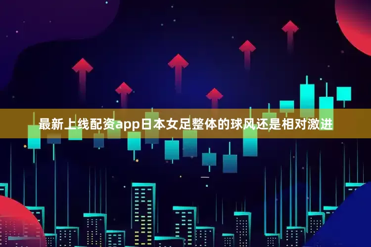 最新上线配资app日本女足整体的球风还是相对激进