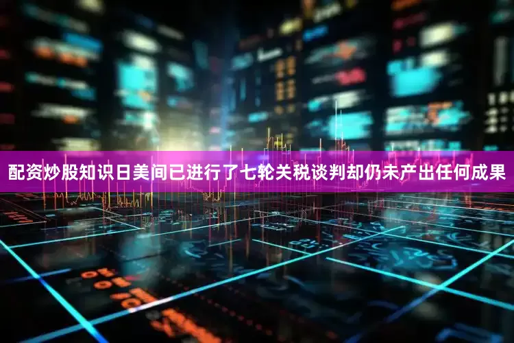 配资炒股知识日美间已进行了七轮关税谈判却仍未产出任何成果