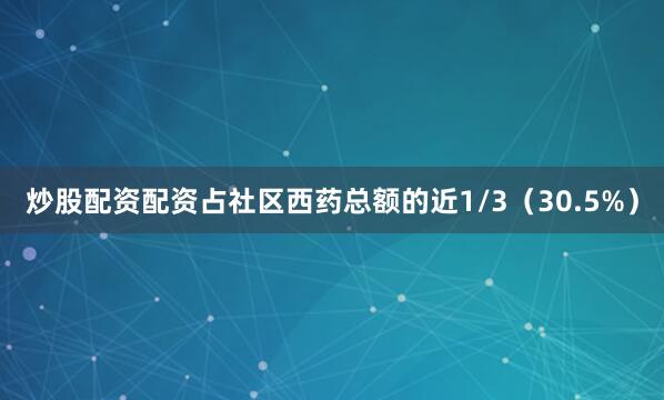 炒股配资配资占社区西药总额的近1/3（30.5%）