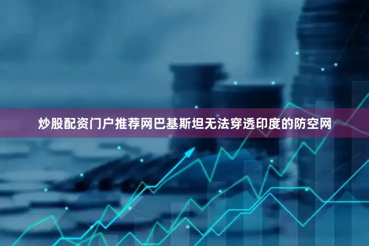 炒股配资门户推荐网巴基斯坦无法穿透印度的防空网