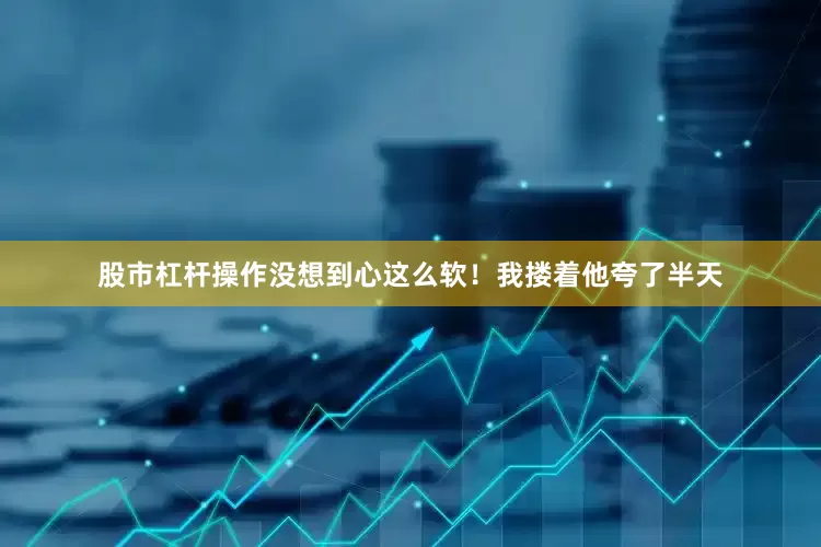 股市杠杆操作没想到心这么软！我搂着他夸了半天