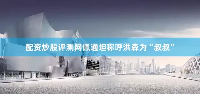 配资炒股评测网佩通坦称呼洪森为“叔叔”