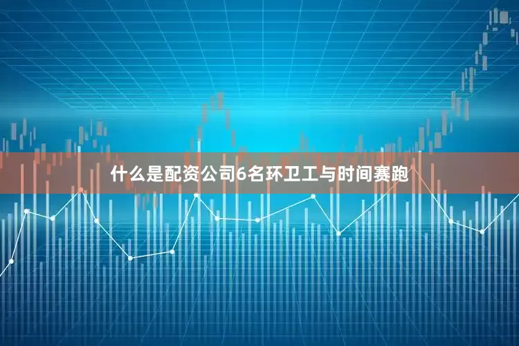 什么是配资公司6名环卫工与时间赛跑