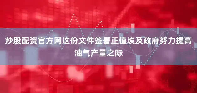 炒股配资官方网这份文件签署正值埃及政府努力提高油气产量之际
