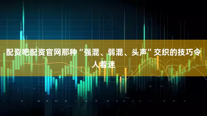 配资吧配资官网那种“强混、弱混、头声”交织的技巧令人着迷