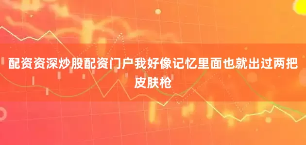 配资资深炒股配资门户我好像记忆里面也就出过两把皮肤枪